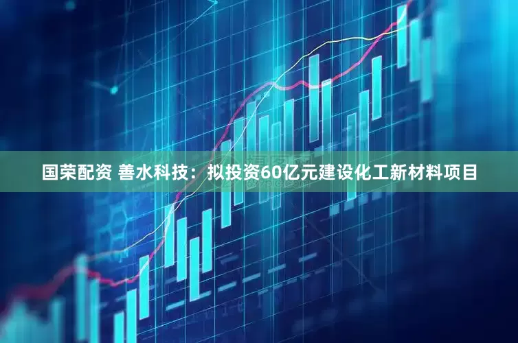 国荣配资 善水科技：拟投资60亿元建设化工新材料项目