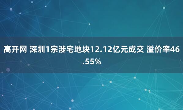 高开网 深圳1宗涉宅地块12.12亿元成交 溢价率46.55%