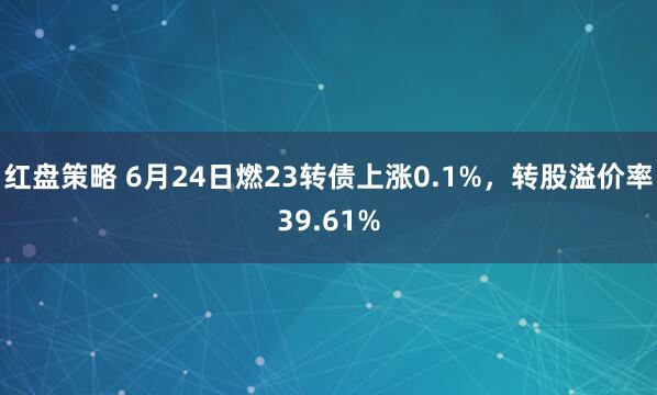红盘策略 6月24日燃23转债上涨0.1%，转股溢价率39.61%