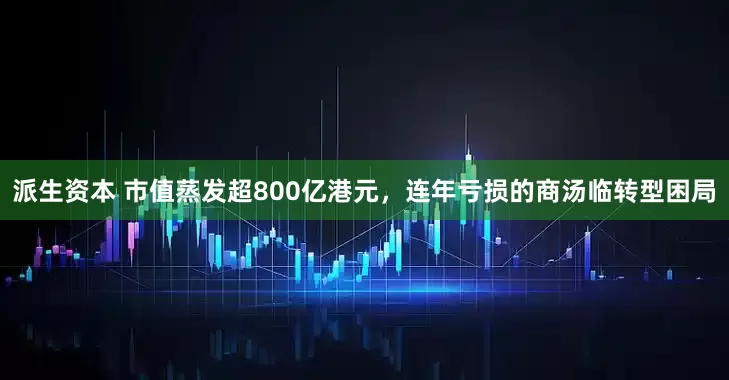 派生资本 市值蒸发超800亿港元，连年亏损的商汤临转型困局
