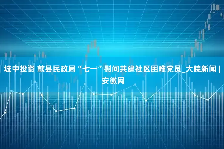 城中投资 歙县民政局“七一”慰问共建社区困难党员_大皖新闻 | 安徽网