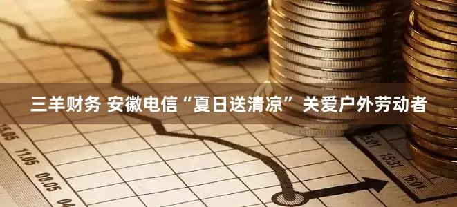 三羊财务 安徽电信“夏日送清凉” 关爱户外劳动者
