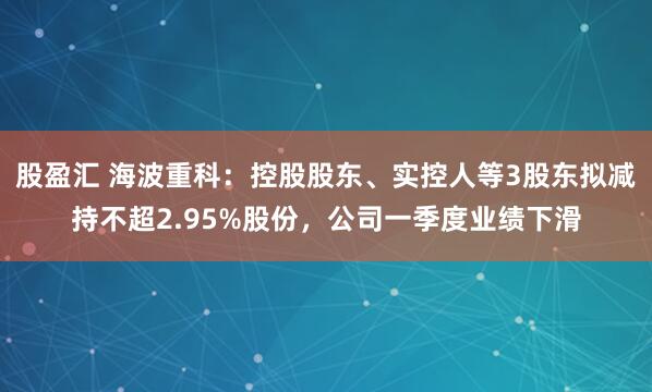 股盈汇 海波重科：控股股东、实控人等3股东拟减持不超2.95%股份，公司一季度业绩下滑