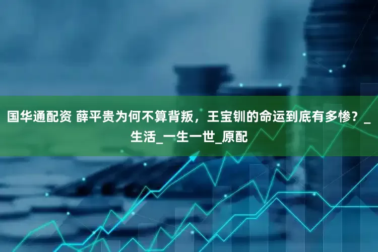 国华通配资 薛平贵为何不算背叛，王宝钏的命运到底有多惨？_生活_一生一世_原配