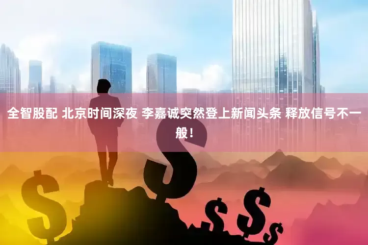 全智股配 北京时间深夜 李嘉诚突然登上新闻头条 释放信号不一般！